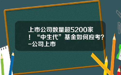 上市公司数量超5200家！“中生代”基金如何应考？-公司上市