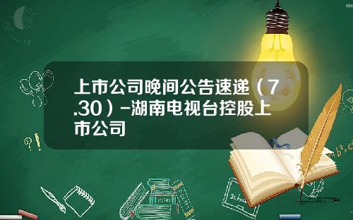 上市公司晚间公告速递（7.30）-湖南电视台控股上市公司