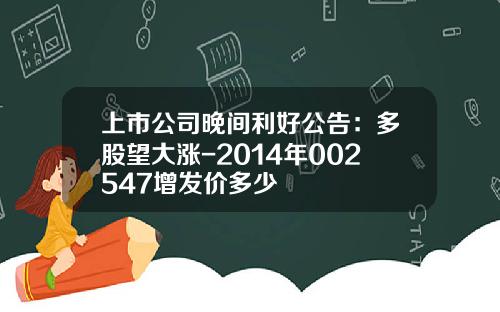 上市公司晚间利好公告：多股望大涨-2014年002547增发价多少