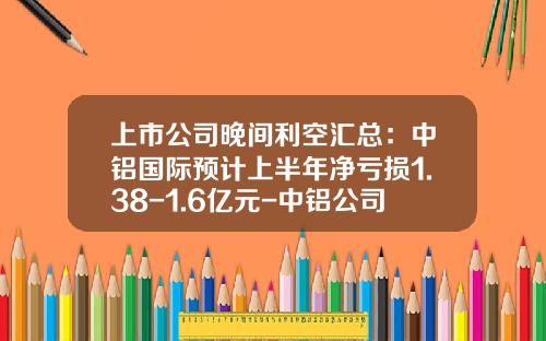 上市公司晚间利空汇总：中铝国际预计上半年净亏损1.38-1.6亿元-中铝公司下属亏损企业名单