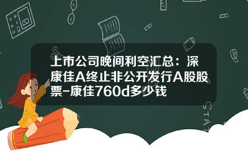 上市公司晚间利空汇总：深康佳A终止非公开发行A股股票-康佳760d多少钱