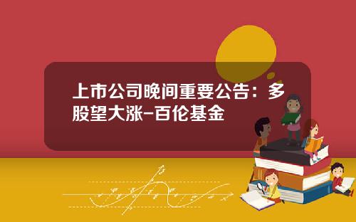 上市公司晚间重要公告：多股望大涨-百伦基金