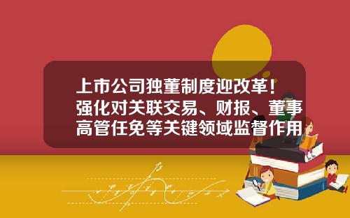 上市公司独董制度迎改革！强化对关联交易、财报、董事高管任免等关键领域监督作用-公司上市对一些关联企业怎样处理