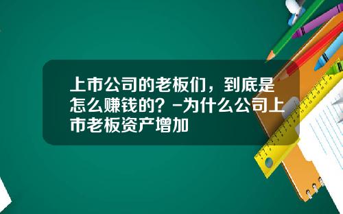 上市公司的老板们,到底是怎么赚钱的?-为什么公司上市老板资产增加