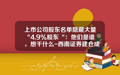 上市公司股东名单隐藏大量“4.9%股东“:他们是谁,想干什么-西南证券建仓成本是多少
