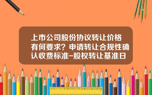 上市公司股份协议转让价格有何要求？申请转让合规性确认收费标准-股权转让基准日是多少