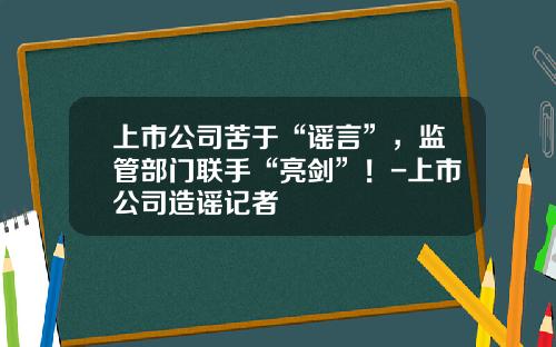 上市公司苦于“谣言”，监管部门联手“亮剑”！-上市公司造谣记者