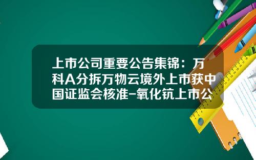 上市公司重要公告集锦：万科A分拆万物云境外上市获中国证监会核准-氧化钪上市公司