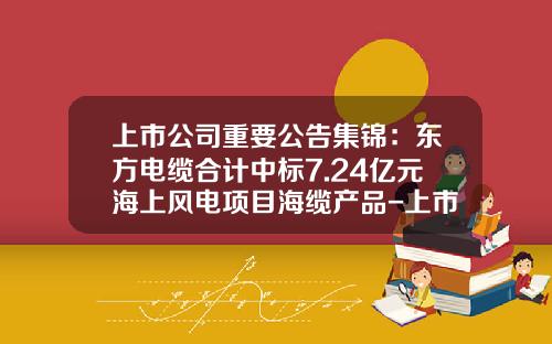 上市公司重要公告集锦：东方电缆合计中标7.24亿元海上风电项目海缆产品-上市公司重大合同公告