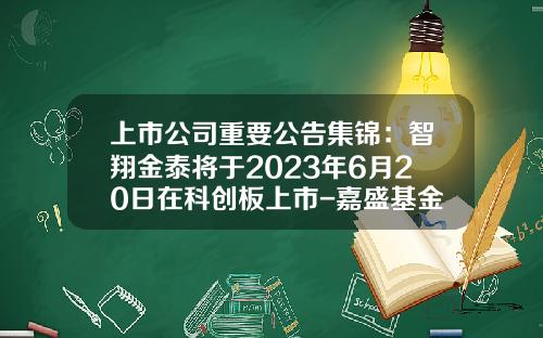 上市公司重要公告集锦：智翔金泰将于2023年6月20日在科创板上市-嘉盛基金