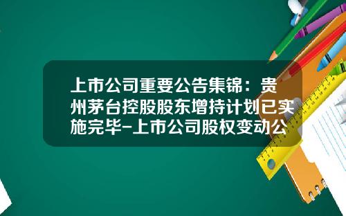上市公司重要公告集锦：贵州茅台控股股东增持计划已实施完毕-上市公司股权变动公告