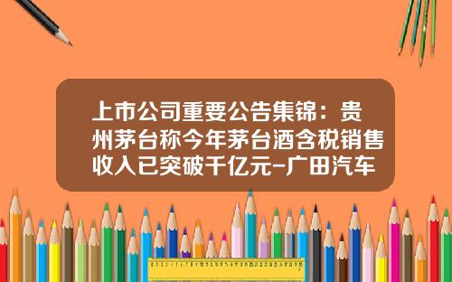 上市公司重要公告集锦：贵州茅台称今年茅台酒含税销售收入已突破千亿元-广田汽车销售额多少元