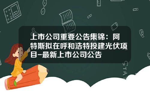 上市公司重要公告集锦：阿特斯拟在呼和浩特投建光伏项目-最新上市公司公告
