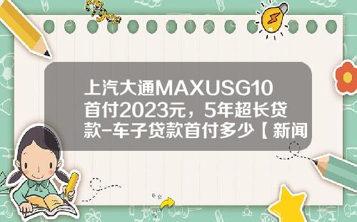 上汽大通MAXUSG10首付2023元，5年超长贷款-车子贷款首付多少【新闻】