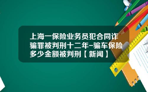 上海一保险业务员犯合同诈骗罪被判刑十二年-骗车保险多少金额被判刑【新闻】
