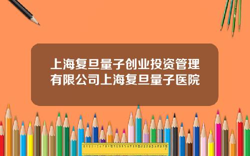 上海复旦量子创业投资管理有限公司上海复旦量子医院