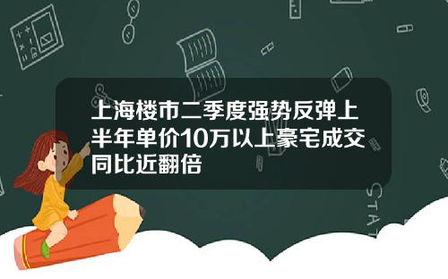 上海楼市二季度强势反弹上半年单价10万以上豪宅成交同比近翻倍
