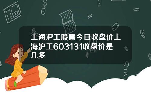 上海沪工股票今日收盘价上海沪工603131收盘价是几多