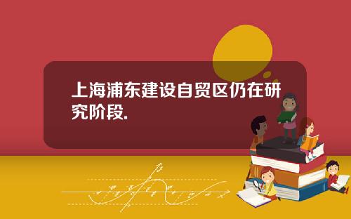 上海浦东建设自贸区仍在研究阶段.