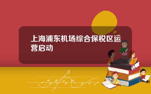 上海浦东机场综合保税区运营启动