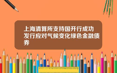 上海清算所支持国开行成功发行应对气候变化绿色金融债券