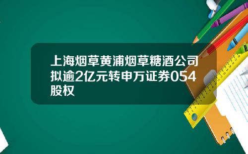 上海烟草黄浦烟草糖酒公司拟逾2亿元转申万证券054股权