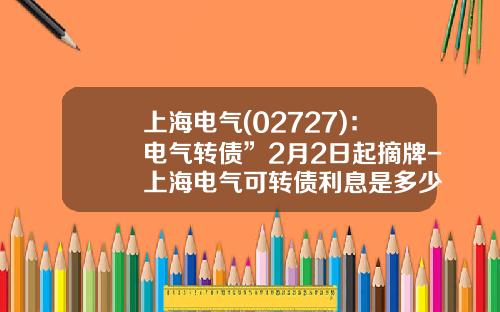上海电气(02727)：电气转债”2月2日起摘牌-上海电气可转债利息是多少