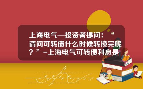 上海电气—投资者提问：“请问可转债什么时候转换完呢？”-上海电气可转债利息是多少