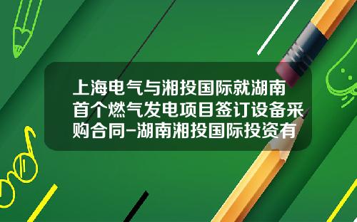 上海电气与湘投国际就湖南首个燃气发电项目签订设备采购合同-湖南湘投国际投资有限公司