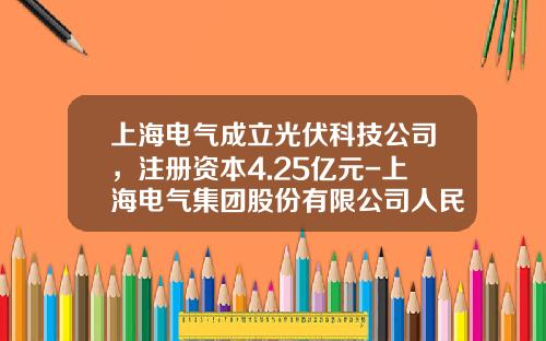 上海电气成立光伏科技公司，注册资本4.25亿元-上海电气集团股份有限公司人民电器厂制造
