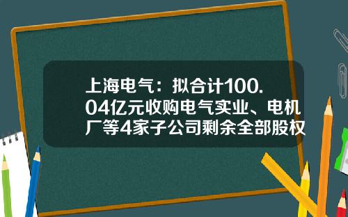 上海电气：拟合计100.04亿元收购电气实业、电机厂等4家子公司剩余全部股权-上海电气核电设备有限公司