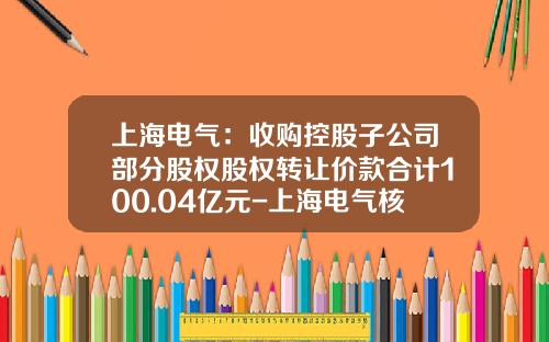 上海电气：收购控股子公司部分股权股权转让价款合计100.04亿元-上海电气核电设备有限公司