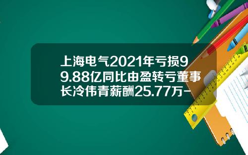 上海电气2021年亏损99.88亿同比由盈转亏董事长冷伟青薪酬25.77万-上海电气上海轨道交通设备发展公司