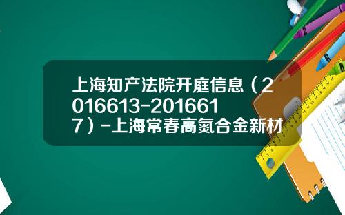 上海知产法院开庭信息（2016613-2016617）-上海常春高氮合金新材料有限公司