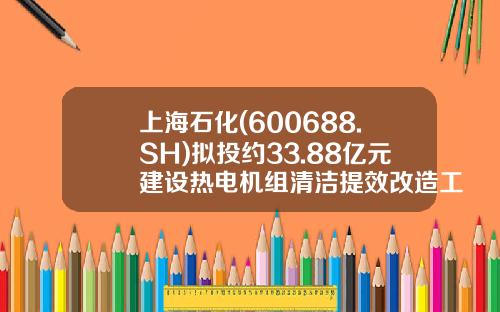 上海石化(600688.SH)拟投约33.88亿元建设热电机组清洁提效改造工程-上海石油化工股份有限公司热电总厂