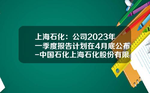 上海石化：公司2023年一季度报告计划在4月底公布-中国石化上海石化股份有限公司
