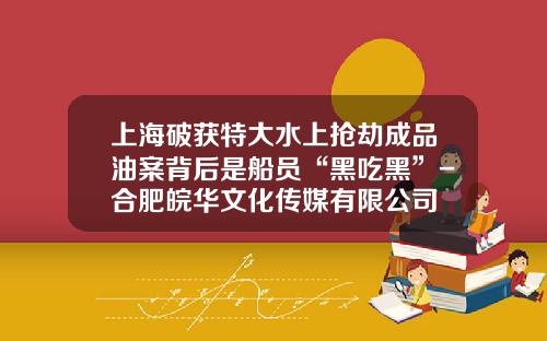 上海破获特大水上抢劫成品油案背后是船员“黑吃黑”-合肥皖华文化传媒有限公司