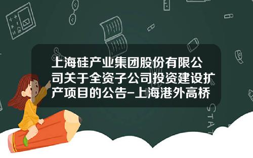 上海硅产业集团股份有限公司关于全资子公司投资建设扩产项目的公告-上海港外高桥保税区港务公司