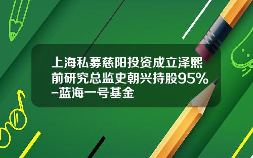 上海私募慈阳投资成立泽熙前研究总监史朝兴持股95%-蓝海一号基金