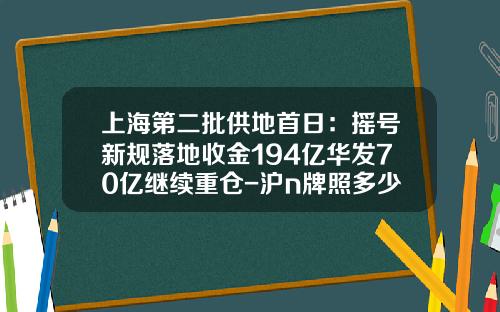 上海第二批供地首日：摇号新规落地收金194亿华发70亿继续重仓-沪n牌照多少钱