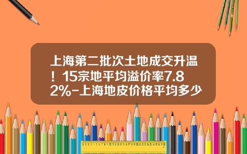 上海第二批次土地成交升温！15宗地平均溢价率7.82%-上海地皮价格平均多少一平米