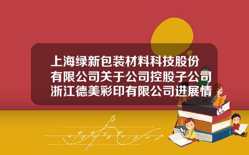 上海绿新包装材料科技股份有限公司关于公司控股子公司浙江德美彩印有限公司进展情况的公告-浙江德美科技有限公司