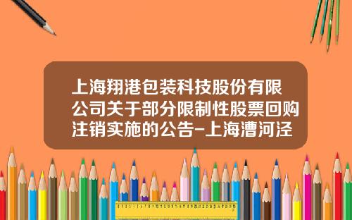 上海翔港包装科技股份有限公司关于部分限制性股票回购注销实施的公告-上海漕河泾康桥科技绿洲建设发展有限公司