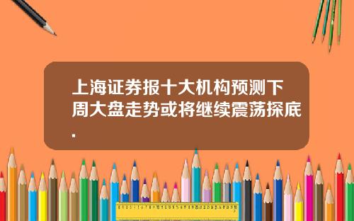 上海证券报十大机构预测下周大盘走势或将继续震荡探底.