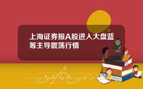 上海证券报A股进入大盘蓝筹主导震荡行情