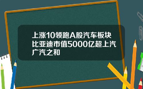 上涨10领跑A股汽车板块比亚迪市值5000亿超上汽广汽之和