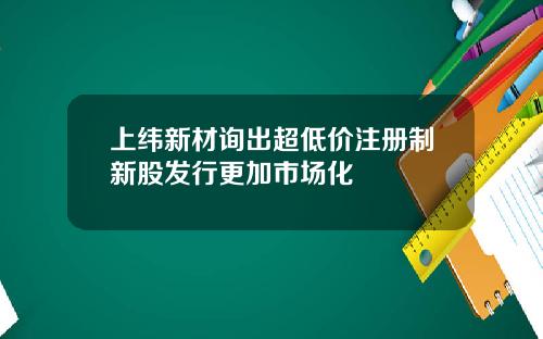 上纬新材询出超低价注册制新股发行更加市场化