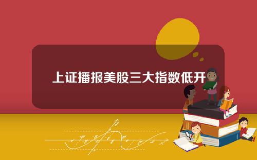 上证播报美股三大指数低开