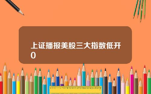 上证播报美股三大指数低开0