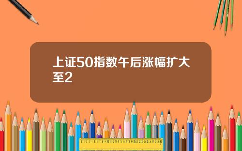 上证50指数午后涨幅扩大至2